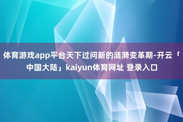 体育游戏app平台天下过问新的涟漪变革期-开云「中国大陆」kaiyun体育网址 登录入口