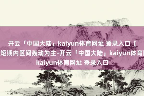 开云「中国大陆」kaiyun体育网址 登录入口【本日研判】:短期内区间轰动为主-开云「中国大陆」kaiyun体育网址 登录入口