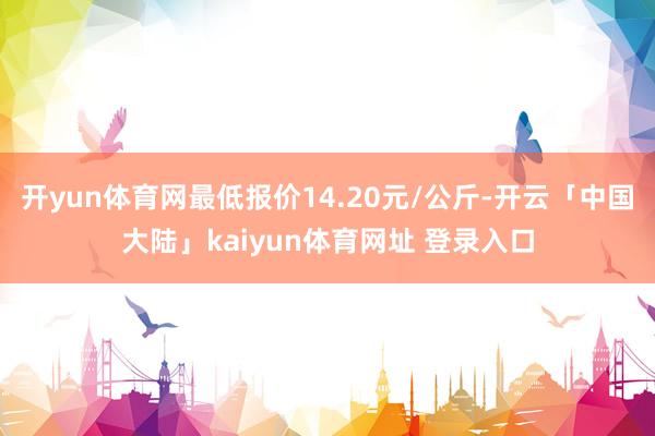 开yun体育网最低报价14.20元/公斤-开云「中国大陆」kaiyun体育网址 登录入口