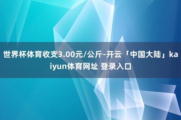 世界杯体育收支3.00元/公斤-开云「中国大陆」kaiyun体育网址 登录入口