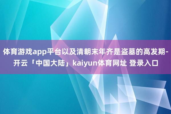 体育游戏app平台以及清朝末年齐是盗墓的高发期-开云「中国大陆」kaiyun体育网址 登录入口