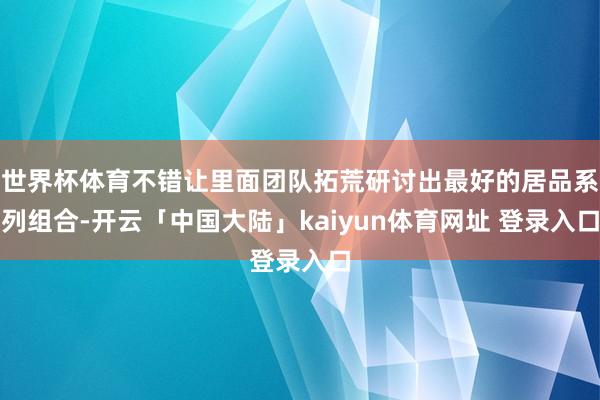 世界杯体育不错让里面团队拓荒研讨出最好的居品系列组合-开云「中国大陆」kaiyun体育网址 登录入口