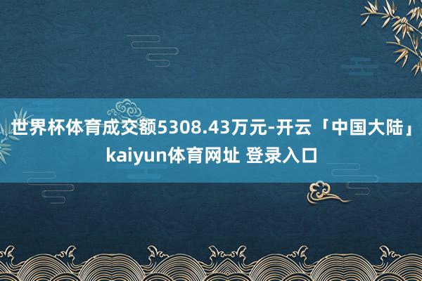 世界杯体育成交额5308.43万元-开云「中国大陆」kaiyun体育网址 登录入口