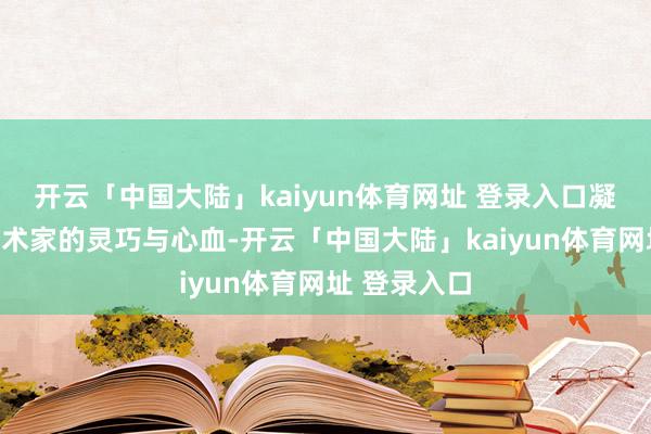 开云「中国大陆」kaiyun体育网址 登录入口凝华着大量艺术家的灵巧与心血-开云「中国大陆」kaiyun体育网址 登录入口
