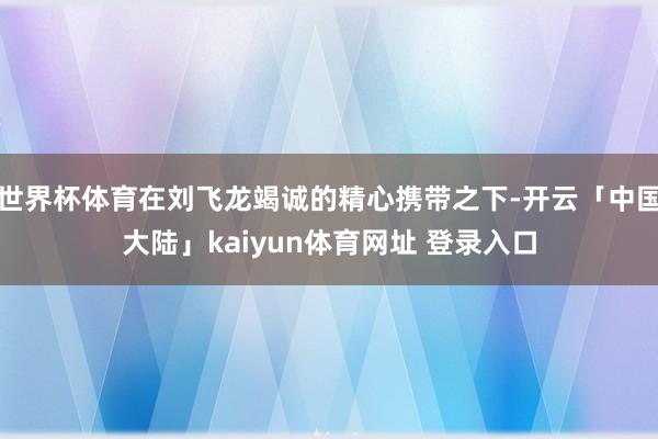 世界杯体育在刘飞龙竭诚的精心携带之下-开云「中国大陆」kaiyun体育网址 登录入口
