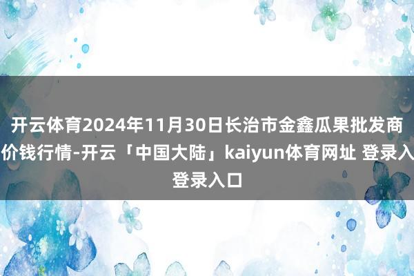 开云体育2024年11月30日长治市金鑫瓜果批发商场价钱行情-开云「中国大陆」kaiyun体育网址 登录入口