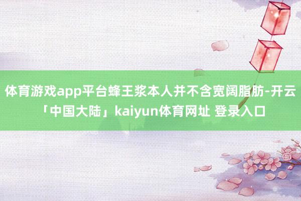 体育游戏app平台蜂王浆本人并不含宽阔脂肪-开云「中国大陆」kaiyun体育网址 登录入口