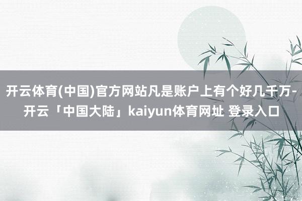 开云体育(中国)官方网站凡是账户上有个好几千万-开云「中国大陆」kaiyun体育网址 登录入口