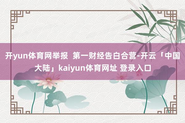 开yun体育网举报  第一财经告白合营-开云「中国大陆」kaiyun体育网址 登录入口
