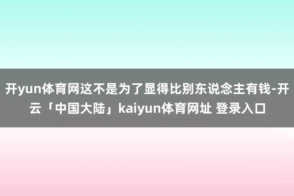 开yun体育网这不是为了显得比别东说念主有钱-开云「中国大陆」kaiyun体育网址 登录入口