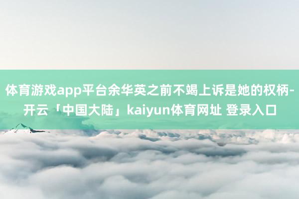 体育游戏app平台余华英之前不竭上诉是她的权柄-开云「中国大陆」kaiyun体育网址 登录入口