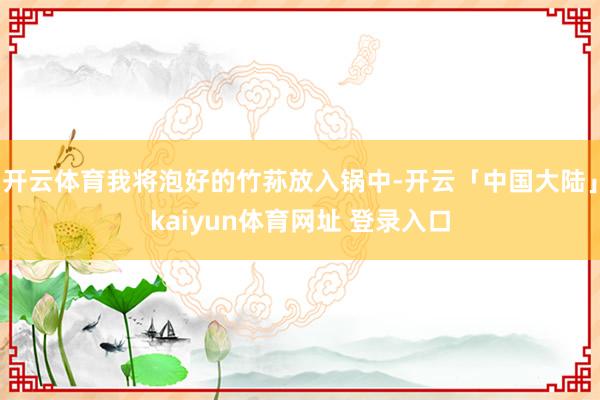 开云体育我将泡好的竹荪放入锅中-开云「中国大陆」kaiyun体育网址 登录入口