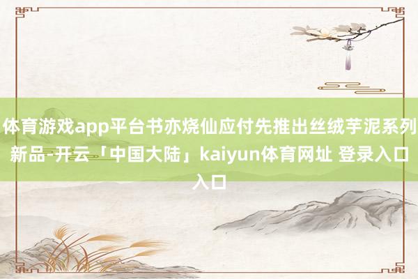 体育游戏app平台书亦烧仙应付先推出丝绒芋泥系列新品-开云「中国大陆」kaiyun体育网址 登录入口