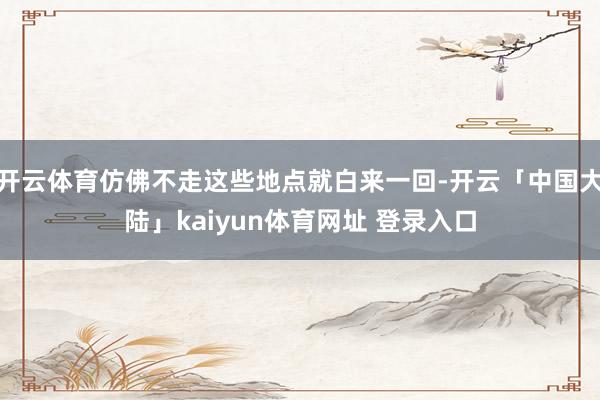 开云体育仿佛不走这些地点就白来一回-开云「中国大陆」kaiyun体育网址 登录入口