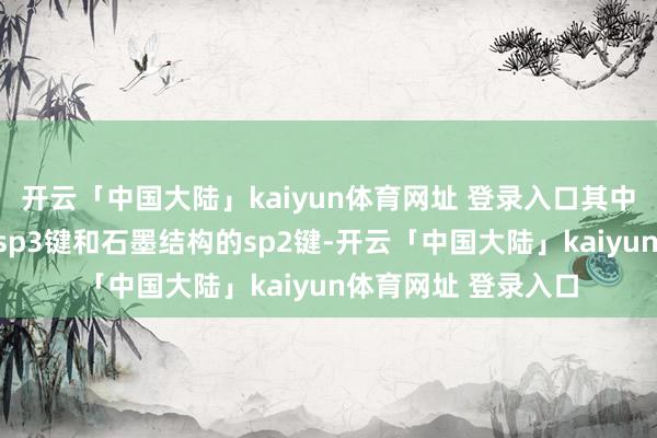 开云「中国大陆」kaiyun体育网址 登录入口其中含有金刚石结构的sp3键和石墨结构的sp2键-开云「中国大陆」kaiyun体育网址 登录入口