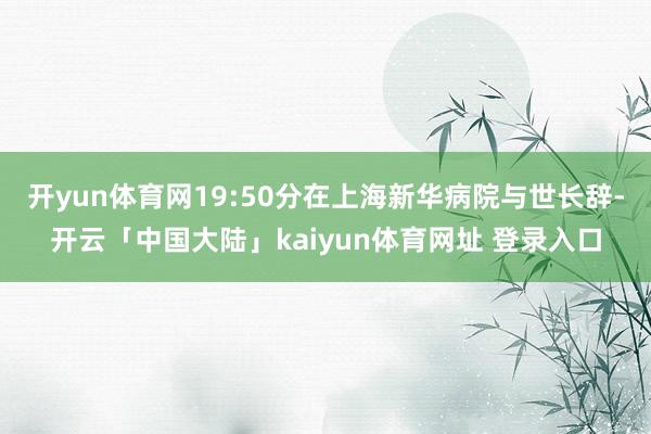 开yun体育网19:50分在上海新华病院与世长辞-开云「中国大陆」kaiyun体育网址 登录入口