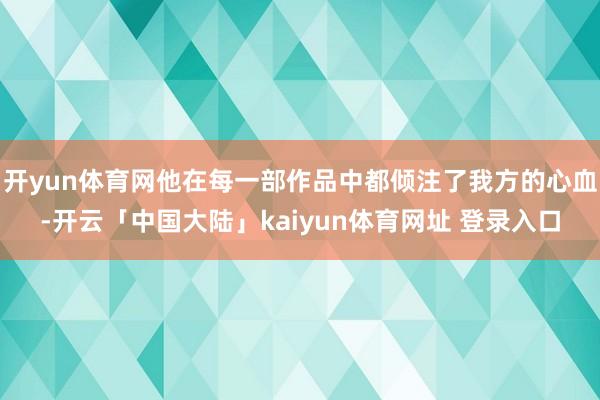 开yun体育网他在每一部作品中都倾注了我方的心血-开云「中国大陆」kaiyun体育网址 登录入口
