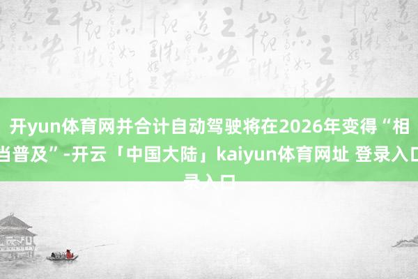 开yun体育网并合计自动驾驶将在2026年变得“相当普及”-开云「中国大陆」kaiyun体育网址 登录入口