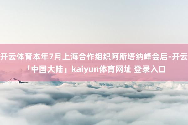 开云体育本年7月上海合作组织阿斯塔纳峰会后-开云「中国大陆」kaiyun体育网址 登录入口