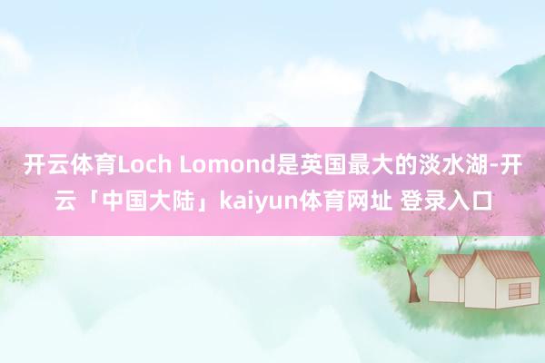 开云体育Loch Lomond是英国最大的淡水湖-开云「中国大陆」kaiyun体育网址 登录入口