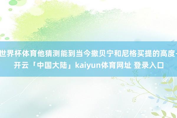 世界杯体育他猜测能到当今撒贝宁和尼格买提的高度-开云「中国大陆」kaiyun体育网址 登录入口