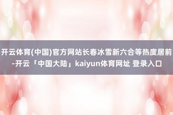 开云体育(中国)官方网站长春冰雪新六合等热度居前-开云「中国大陆」kaiyun体育网址 登录入口