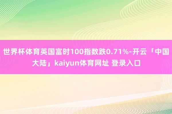 世界杯体育英国富时100指数跌0.71%-开云「中国大陆」kaiyun体育网址 登录入口