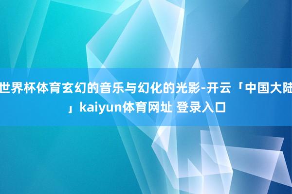 世界杯体育玄幻的音乐与幻化的光影-开云「中国大陆」kaiyun体育网址 登录入口