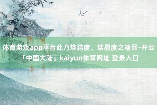 体育游戏app平台此乃烧结度、结晶度之精品-开云「中国大陆」kaiyun体育网址 登录入口