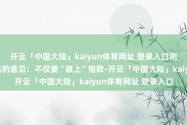 开云「中国大陆」kaiyun体育网址 登录入口则在此基础上建议了更高的意见：不仅要“跟上”指数-开云「中国大陆」kaiyun体育网址 登录入口