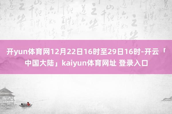 开yun体育网12月22日16时至29日16时-开云「中国大陆」kaiyun体育网址 登录入口