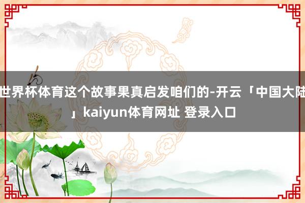 世界杯体育这个故事果真启发咱们的-开云「中国大陆」kaiyun体育网址 登录入口