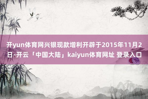 开yun体育网　　兴银现款增利开辟于2015年11月2日-开云「中国大陆」kaiyun体育网址 登录入口