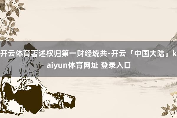 开云体育著述权归第一财经统共-开云「中国大陆」kaiyun体育网址 登录入口