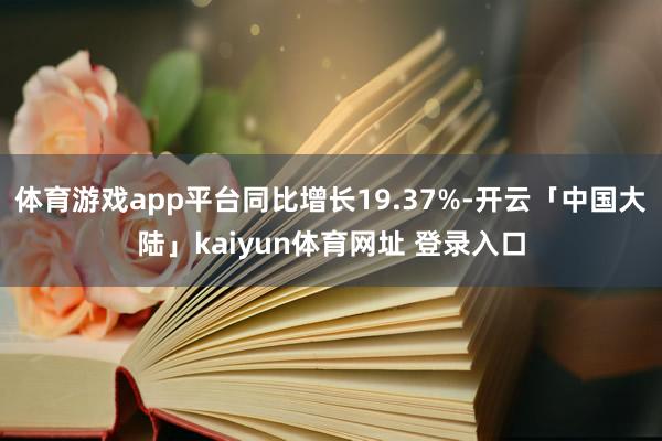 体育游戏app平台同比增长19.37%-开云「中国大陆」kaiyun体育网址 登录入口