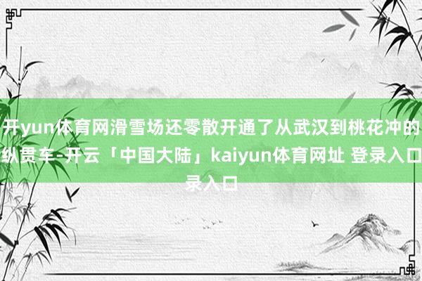 开yun体育网滑雪场还零散开通了从武汉到桃花冲的纵贯车-开云「中国大陆」kaiyun体育网址 登录入口