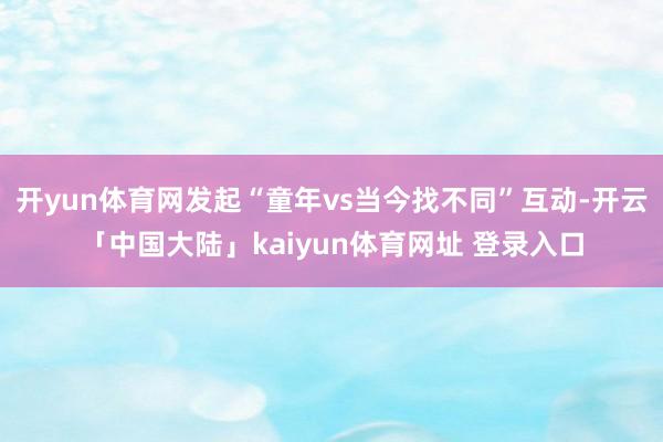开yun体育网发起“童年vs当今找不同”互动-开云「中国大陆」kaiyun体育网址 登录入口