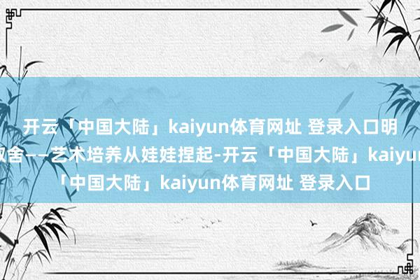 开云「中国大陆」kaiyun体育网址 登录入口明星子女不竭有更多取舍——艺术培养从娃娃捏起-开云「中国大陆」kaiyun体育网址 登录入口