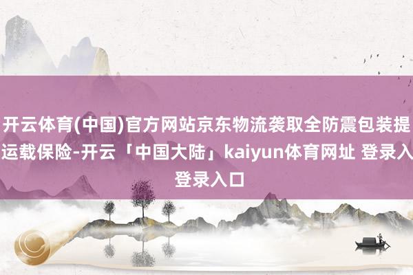 开云体育(中国)官方网站京东物流袭取全防震包装提供运载保险-开云「中国大陆」kaiyun体育网址 登录入口