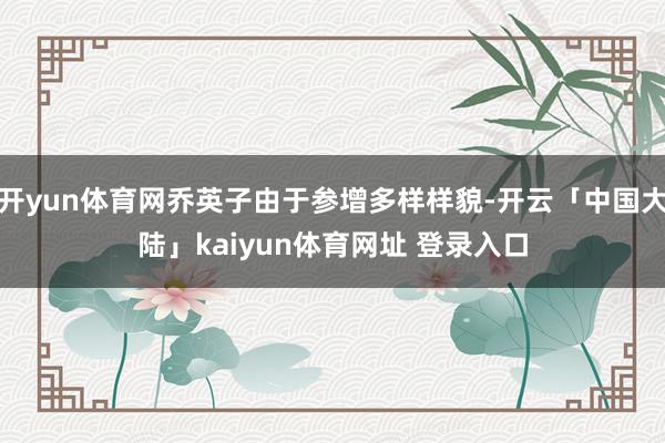 开yun体育网乔英子由于参增多样样貌-开云「中国大陆」kaiyun体育网址 登录入口