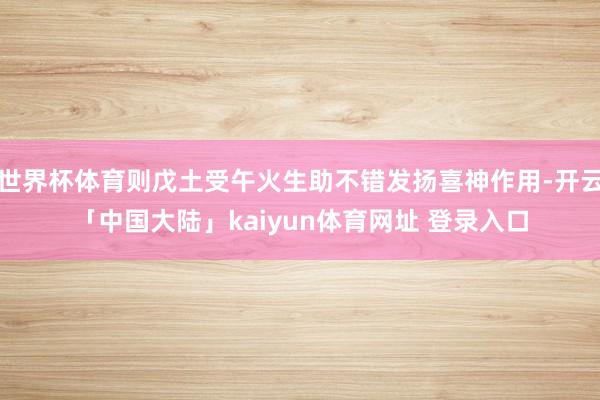 世界杯体育则戊土受午火生助不错发扬喜神作用-开云「中国大陆」kaiyun体育网址 登录入口