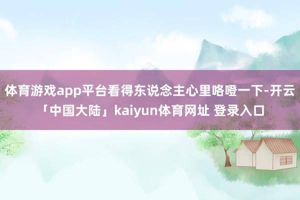 体育游戏app平台看得东说念主心里咯噔一下-开云「中国大陆」kaiyun体育网址 登录入口