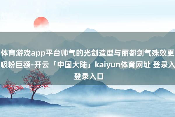 体育游戏app平台帅气的光剑造型与丽都剑气殊效更是吸粉巨额-开云「中国大陆」kaiyun体育网址 登录入口