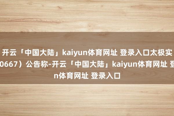 开云「中国大陆」kaiyun体育网址 登录入口太极实业（600667）公告称-开云「中国大陆」kaiyun体育网址 登录入口