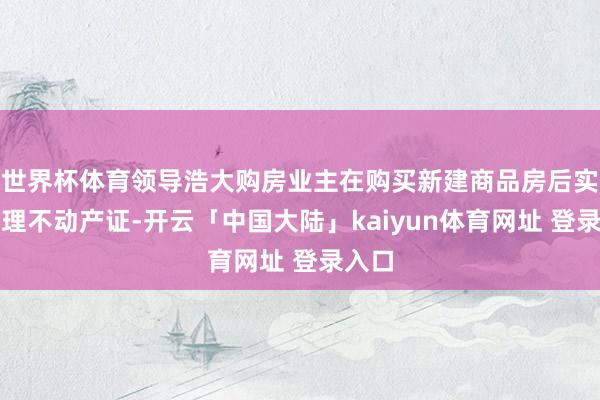 世界杯体育领导浩大购房业主在购买新建商品房后实时办理不动产证-开云「中国大陆」kaiyun体育网址 登录入口