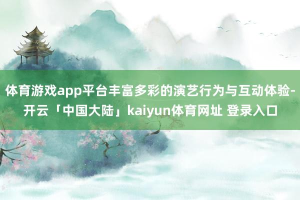 体育游戏app平台丰富多彩的演艺行为与互动体验-开云「中国大陆」kaiyun体育网址 登录入口