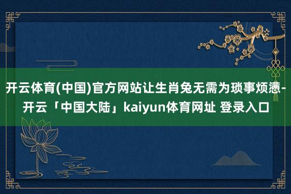 开云体育(中国)官方网站让生肖兔无需为琐事烦懑-开云「中国大陆」kaiyun体育网址 登录入口