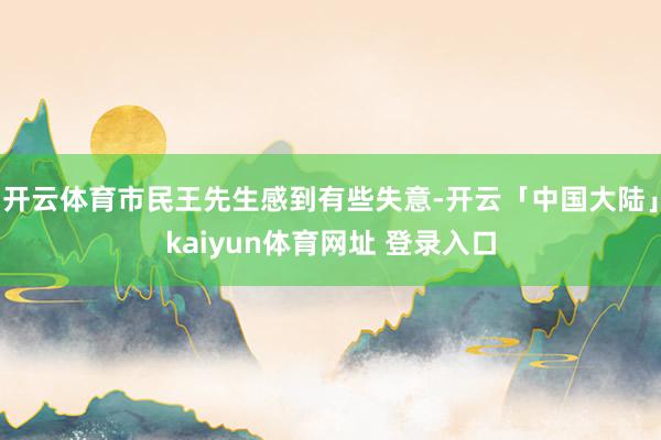 开云体育市民王先生感到有些失意-开云「中国大陆」kaiyun体育网址 登录入口