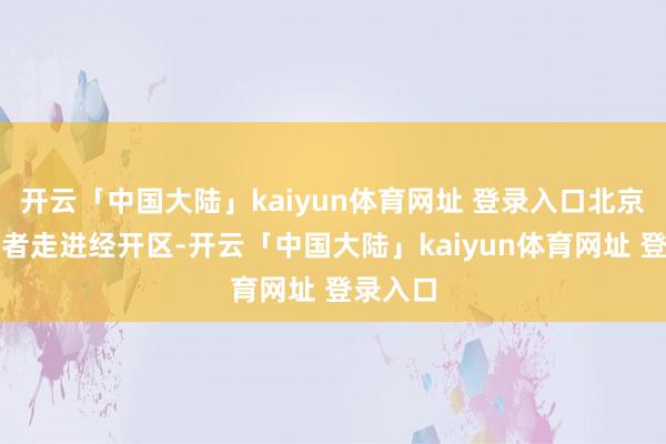 开云「中国大陆」kaiyun体育网址 登录入口北京日报记者走进经开区-开云「中国大陆」kaiyun体育网址 登录入口