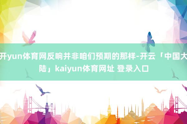 开yun体育网反响并非咱们预期的那样-开云「中国大陆」kaiyun体育网址 登录入口
